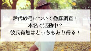 鈴代紗弓の本名・彼氏について徹底調査!本名で活動中?彼氏の有無はどっちもあり得る!
