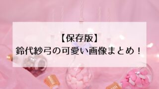 【保存版】鈴代紗弓の可愛い画像まとめ！かわいい画像を年代別に振り返る！